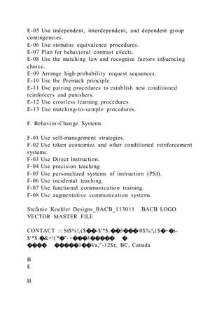 E-05 Use independent, interdependent, and dependent group
contingencies.
E-06 Use stimulus equivalence procedures.
E-07 Plan for behavioral contrast e#ects.
E-08 Use the matching law and recognize factors in$uencing
choice.
E-09 Arrange high-probability request sequences.
E-10 Use the Premack principle.
E-11 Use pairing procedures to establish new conditioned
reinforcers and punishers.
E-12 Use errorless learning procedures.
E-13 Use matching-to-sample procedures.
F. Behavior-Change Systems
F-01 Use self-management strategies.
F-02 Use token economies and other conditioned reinforcement
systems.
F-03 Use Direct Instruction.
F-04 Use precision teaching.
F-05 Use personalized systems of instruction (PSI).
F-06 Use incidental teaching.
F-07 Use functional communication training.
F-08 Use augmentative communication systems.
Stefanie Koehler Designs_BACB_113011 BACB LOGO
VECTOR MASTER FILE
CONTACT :: St$%!,($��-$'*$.��3���/0$%!,($�+�)-
$'*$.�&+!(*�"-+���3����� �
���� �����3��Va,"-12$r, BC, Canada
B
E
H
 