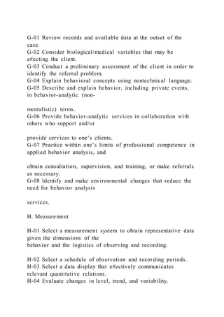 G-01 Review records and available data at the outset of the
case.
G-02 Consider biological/medical variables that may be
a#ecting the client.
G-03 Conduct a preliminary assessment of the client in order to
identify the referral problem.
G-04 Explain behavioral concepts using nontechnical language.
G-05 Describe and explain behavior, including private events,
in behavior-analytic (non-
mentalistic) terms.
G-06 Provide behavior-analytic services in collaboration with
others who support and/or
provide services to one’s clients.
G-07 Practice within one’s limits of professional competence in
applied behavior analysis, and
obtain consultation, supervision, and training, or make referrals
as necessary.
G-08 Identify and make environmental changes that reduce the
need for behavior analysis
services.
H. Measurement
H-01 Select a measurement system to obtain representative data
given the dimensions of the
behavior and the logistics of observing and recording.
H-02 Select a schedule of observation and recording periods.
H-03 Select a data display that e#ectively communicates
relevant quantitative relations.
H-04 Evaluate changes in level, trend, and variability.
 