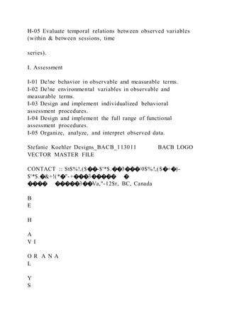 H-05 Evaluate temporal relations between observed variables
(within & between sessions, time
series).
I. Assessment
I-01 De!ne behavior in observable and measurable terms.
I-02 De!ne environmental variables in observable and
measurable terms.
I-03 Design and implement individualized behavioral
assessment procedures.
I-04 Design and implement the full range of functional
assessment procedures.
I-05 Organize, analyze, and interpret observed data.
Stefanie Koehler Designs_BACB_113011 BACB LOGO
VECTOR MASTER FILE
CONTACT :: St$%!,($��-$'*$.��3���/0$%!,($�+�)-
$'*$.�&+!(*�"-+���3����� �
���� �����3��Va,"-12$r, BC, Canada
B
E
H
A
V I
O R A N A
L
Y
S
 