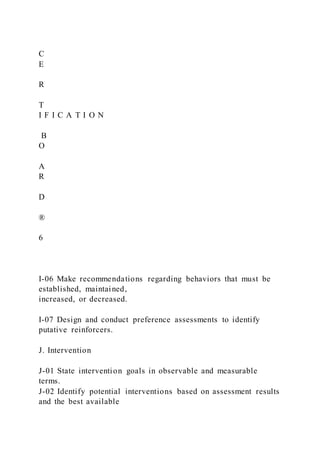 C
E
R
T
I F I C A T I O N
B
O
A
R
D
®
6
I-06 Make recommendations regarding behaviors that must be
established, maintained,
increased, or decreased.
I-07 Design and conduct preference assessments to identify
putative reinforcers.
J. Intervention
J-01 State intervention goals in observable and measurable
terms.
J-02 Identify potential interventions based on assessment results
and the best available
 