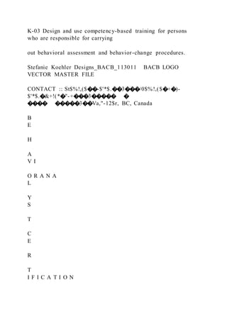 K-03 Design and use competency-based training for persons
who are responsible for carrying
out behavioral assessment and behavior-change procedures.
Stefanie Koehler Designs_BACB_113011 BACB LOGO
VECTOR MASTER FILE
CONTACT :: St$%!,($��-$'*$.��3���/0$%!,($�+�)-
$'*$.�&+!(*�"-+���3����� �
���� �����3��Va,"-12$r, BC, Canada
B
E
H
A
V I
O R A N A
L
Y
S
T
C
E
R
T
I F I C A T I O N
 