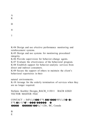 A
R
D
®
7
K-04 Design and use e#ective performance monitoring and
reinforcement systems.
K-05 Design and use systems for monitoring procedural
integrity.
K-06 Provide supervision for behavior-change agents.
K-07 Evaluate the e#ectiveness of the behavioral program.
K-08 Establish support for behavior-analytic services from
direct and indirect consumers.
K-09 Secure the support of others to maintain the client’s
behavioral repertoires in their
natural environments.
K-10 Arrange for the orderly termination of services when they
are no longer required.
Stefanie Koehler Designs_BACB_113011 BACB LOGO
VECTOR MASTER FILE
CONTACT :: St$%!,($��-$'*$.��3���/0$%!,($�+�)-
$'*$.�&+!(*�"-+���3����� �
���� �����3��Va,"-12$r, BC, Canada
B
E
 