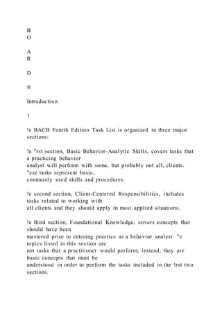 B
O
A
R
D
®
Introduction
1
!e BACB Fourth Edition Task List is organized in three major
sections:
!e "rst section, Basic Behavior-Analytic Skills, covers tasks that
a practicing behavior
analyst will perform with some, but probably not all, clients.
"ese tasks represent basic,
commonly used skills and procedures.
!e second section, Client-Centered Responsibilities, includes
tasks related to working with
all clients and they should apply in most applied situations.
!e third section, Foundational Knowledge, covers concepts that
should have been
mastered prior to entering practice as a behavior analyst. "e
topics listed in this section are
not tasks that a practitioner would perform; instead, they are
basic concepts that must be
understood in order to perform the tasks included in the !rst two
sections.
 