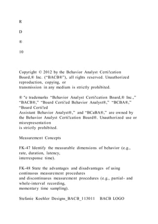R
D
®
10
Copyright © 2012 by the Behavior Analyst Certi!cation
Board,® Inc. (“BACB®”), all rights reserved. Unauthorized
reproduction, copying, or
transmission in any medium is strictly prohibited.
® "e trademarks “Behavior Analyst Certi!cation Board,® Inc.,”
“BACB®,” “Board Certi!ed Behavior Analyst®,” “BCBA®,”
“Board Certi!ed
Assistant Behavior Analyst®,” and “BCaBA®,” are owned by
the Behavior Analyst Certi!cation Board®. Unauthorized use or
misrepresentation
is strictly prohibited.
Measurement Concepts
FK-47 Identify the measurable dimensions of behavior (e.g.,
rate, duration, latency,
interresponse time).
FK-48 State the advantages and disadvantages of using
continuous measurement procedures
and discontinuous measurement procedures (e.g., partial- and
whole-interval recording,
momentary time sampling).
Stefanie Koehler Designs_BACB_113011 BACB LOGO
 