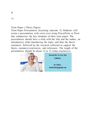 ®
11
Term Paper ( Thesis Paper)
Term Paper Presentation (Learning outcome 3): Students will
create a presentation with voice over using PowerPoint or Prezi
that summarizes the key elements of their term paper. The
presentation should have a slide with the title and the author, an
introductory slide introducing the topic, and then the thesis
statement, followed by the research collected to support the
thesis, summary/conclusion, and references. The length of the
presentation should be about 12 to 15 slides (inclusive)
 