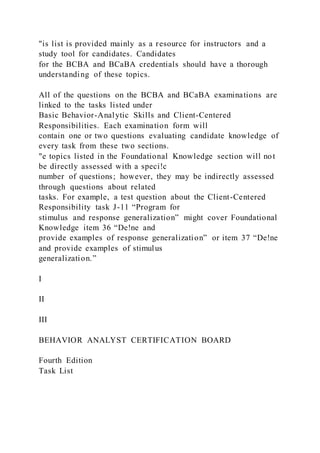 "is list is provided mainly as a resource for instructors and a
study tool for candidates. Candidates
for the BCBA and BCaBA credentials should have a thorough
understanding of these topics.
All of the questions on the BCBA and BCaBA examinations are
linked to the tasks listed under
Basic Behavior-Analytic Skills and Client-Centered
Responsibilities. Each examination form will
contain one or two questions evaluating candidate knowledge of
every task from these two sections.
"e topics listed in the Foundational Knowledge section will not
be directly assessed with a speci!c
number of questions; however, they may be indirectly assessed
through questions about related
tasks. For example, a test question about the Client-Centered
Responsibility task J-11 “Program for
stimulus and response generalization” might cover Foundational
Knowledge item 36 “De!ne and
provide examples of response generalization” or item 37 “De!ne
and provide examples of stimulus
generalization.”
I
II
III
BEHAVIOR ANALYST CERTIFICATION BOARD
Fourth Edition
Task List
 