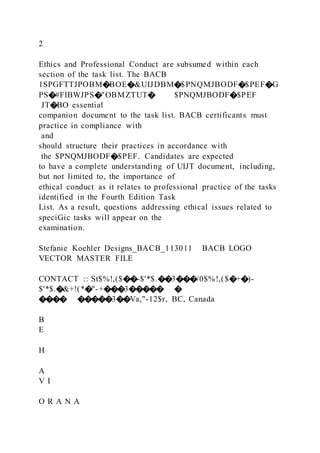 2
Ethics and Professional Conduct are subsumed within each
section of the task list. The BACB
1SPGFTTJPOBM�BOE�&UIJDBM�$PNQMJBODF�$PEF�G
PS�#FIBWJPS�"OBMZTUT� $PNQMJBODF�$PEF
JT�BO essential
companion document to the task list. BACB certificants must
practice in compliance with
and
should structure their practices in accordance with
the $PNQMJBODF�$PEF. Candidates are expected
to have a complete understanding of UIJT document, including,
but not limited to, the importance of
ethical conduct as it relates to professional practice of the tasks
identified in the Fourth Edition Task
List. As a result, questions addressing ethical issues related to
speciGic tasks will appear on the
examination.
Stefanie Koehler Designs_BACB_113011 BACB LOGO
VECTOR MASTER FILE
CONTACT :: St$%!,($��-$'*$.��3���/0$%!,($�+�)-
$'*$.�&+!(*�"-+���3����� �
���� �����3��Va,"-12$r, BC, Canada
B
E
H
A
V I
O R A N A
 