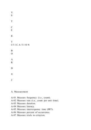 Y
S
T
C
E
R
T
I F I C A T I O N
B
O
A
R
D
®
2
A. Measurement
A-01 Measure frequency (i.e., count).
A-02 Measure rate (i.e., count per unit time).
A-03 Measure duration.
A-04 Measure latency.
A-05 Measure interresponse time (IRT).
A-06 Measure percent of occurrence.
A-07 Measure trials to criterion.
 