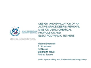 DESIGN AND EVALUATION OF AN
ACTIVE SPACE DEBRIS REMOVAL
MISSION USING CHEMICAL
PROPULSION AND
ELECTRODYNAMIC TETHERS
IN SUPPORT OF THE UNITED NATIONS
PROGRAMME ON SPACE APPLICATIONS
Matteo Emanuelli
S. Ali Nasseri
CJ Nwosa
Siddharth Raval
Andrea Turconi
SGAC Space Safety and Sustainability Working Group
 