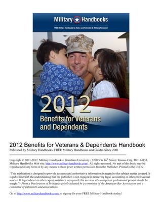 2012 Benefits for Veterans & Dependents Handbook
Published by Military Handbooks, FREE Military Handbooks and Guides Since 2001
________________________________________________________________________

Copyright © 2001-2012. Military Handbooks / Grantham University / 7200 NW 86th Street / Kansas City, MO 64153.
Military Handbooks Web site: http://www.militaryhandbooks.com/. All rights reserved. No part of this book may be
reproduced in any form or by any means without prior written permission from the Publisher. Printed in the U.S.A.

“This publication is designed to provide accurate and authoritative information in regard to the subject matter covered. It
is published with the understanding that the publisher is not engaged in rendering legal, accounting or other professional
service. If legal advice or other expert assistance is required, the services of a competent professional person should be
sought.”– From a Declaration of Principles jointly adopted by a committee of the American Bar Association and a
committee of publishers and associations.

Go to http://www.militaryhandbooks.com/ to sign up for your FREE Military Handbooks today!
 