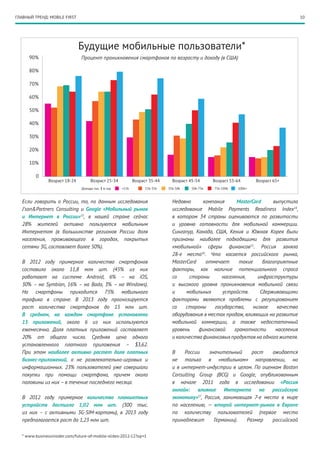 10
Если говорить о России, то, по данным исследования
J’son&Partners Consulting и Google «Мобильный рынок
и Интернет в России»13
, в нашей стране сейчас
28% жителей активно пользуются мобильным
Интернетом (в большинстве регионов России доля
населения, проживающего в городах, покрытых
сетями 3G, составляет более 50%).
В 2012 году примерное количество смартфонов
составило около 11,8 млн шт. (45% из них
работают на системе Android, 6% – на iOS,
30% – на Symbian, 16% – на Bada, 3% – на Windows).
На смартфоны приходится 75% мобильного
трафика в стране. В 2013 году прогнозируется
рост количества смартфонов до 15 млн шт.
В среднем, на каждом смартфоне установлено
15 приложений, около 6 из них используются
ежемесячно. Доля платных приложений составляет
20% от общего числа. Средняя цена одного
установленного платного приложения – $3,62.
При этом наиболее активно растет доля платных
бизнес-приложений, а не развлекательно-­игровых и
информационных. 23% пользователей уже совершали
покупки при помощи смартфона, причем около
половины из них – в течение последнего месяца.
В 2012 году примерное количество планшетных
устройств достигло 1,02 млн шт. (300 тыс.
из них – с активными 3G-SIM-картами), в 2013 году
предполагается рост до 1,23 млн шт.
Недавно компания MasterCard выпустила
исследование Mobile Payments Readiness Index14
,
в котором 34 страны оцениваются по развитости
и уровню готовности для мобильной коммерции.
Сингапур, Канада, США, Кения и Южная Корея были
признаны наиболее подходящими для развития
«мобильной» сферы финансов15
. Россия заняла
28-е место16
. Что касается российского рынка,
MasterCard отмечает такие благоприятные
факторы, как наличие потенциального спроса
со стороны населения, инфраструктуры
и высокого уровня проникновения мобильной связи
и мобильных устройств. Сдерживающими
факторами являются проблемы с регулированием
со стороны государства, низкое качество
оборудования в местах продаж, влияющих на развитие
мобильной коммерции, а также недостаточный
уровень финансовой грамотности населения
и количества финансовыхпродуктов на одногожителя.
В России значительный рост ожидается
не только в «мобильном» направлении, но
и в интернет-индустрии в целом. По оценкам Boston
Consulting Group (BCG) и Google, опубликованным
в начале 2011 года в исследовании «Россия
онлайн: влияние Интернета на российскую
экономику»17
, Россия, занимающая 7-е место в мире
по населению, — второй интернет-рынок в Европе
по количеству пользователей (первое место
принадлежит Германии). Размер российской
* www.businessinsider.com/future-of-mobile-slides-2012-12?op=1
90%
80%
70%
60%
50%
40%
30%
20%
10%
0
Возраст 18-24
Будущие мобильные пользователи*
Возраст 25-34 Возраст 35-44 Возраст 45-54 Возраст 55-64 Возраст 65+
<15k 15k-35k 35k-50k 50k-75k 75k-100k 100k+
Процент проникновения смартфонов по возрасту и доходу (в США)
Доходы тыс. $ в год
ГЛАВНЫЙ ТРЕНД: MOBILE FIRST
 