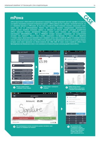 16МОБИЛЬНЫЙ ЭКВАЙРИНГ: ОТ ТРАНЗАКЦИЙ К CRM И ЛИДОГЕНЕРАЦИИ
mPowa
CASEМагазин создает аккаунт
и добавляет список товаров1
4 5
2 3
Для получения чека
о совершении покупки,
пользователю необходимо
ввести номер мобильного
телефона, либо указать
адрес электронной почты
Для подтверждения платежа пользователь должен «поставить» свою
подпись на смартфоне или планшете
Выбор товара и проведение
операции
Выбор метода оплаты:
наличные деньги, чеки, оплата
с помощью пластиковой карты
mPowa представляет собой мобильное приложение и картридер, которые превращают простой смартфон в устройство
для приема электронных платежей по банковским картам*1
. mPowa работает как с картами с магнитной полосой, так
и с чиповыми картами и с PIN-кодом. За счет этого, устройство mPowa позволяет получить уникальный «ключ»
карты еще до ее разблокирования банком. Это является большим конкурентным преимуществом,
которым другие подобные платежные сервисы не обладают. В качестве целевой аудитории разработчики
mPowa выделили большие предприятия, которые имеют целые команды для мобильных продаж:
конгломераты Johnson&Johnson , Mars и Whirlpool, которые посылают сотрудников для осуществления
доставки или ремонта*2
. Вместо того, чтобы выписывать счет-фактуру, и ожидать его обработки
в течение недель, представители компаний могут совершать сделки через устройство mPowa, и компания получает
платеж в течение нескольких дней. Также mPowa хочет продавать свое программное обеспечение и устройства банкам,
которые затем могут предлагать их бизнес-клиентам как white label. В таком случае устройства mPowa будут
брендированы как банковские и могут стать основным источником будущих доходов разработчиков mPowa.
 
