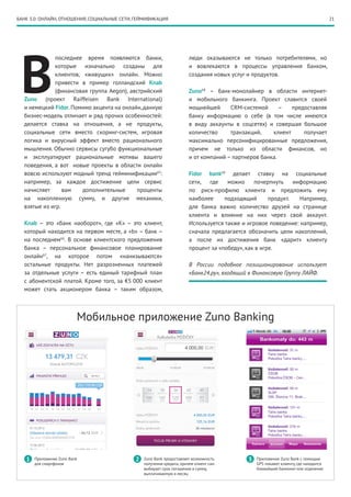 21
В
последнее время появляются банки,
которые изначально созданы для
клиентов, «живущих» онлайн. Можно
привести в пример голландский Knab
(финансовая группа Aegon), австрийский
Zuno (проект Raiffeisen Bank International)
и немецкий Fidor.Помимо акцента на онлайн,данную
бизнес-модель отличает и ряд прочих особенностей:
делается ставка на отношения, а не продукты,
социальные сети вместо скоринг-систем, игровая
логика и вирусный эффект вместо рационального
мышления. Обычно сервисы сугубо функциональные
и эксплуатируют рациональные мотивы вашего
поведения, а вот новые проекты в области онлайн
вовсю используют модный тренд гейминификации65
:
например, за каждое достижение цели сервис
начисляет вам дополнительные проценты
на накопленную сумму, и другие механики,
взятые из игр.
Knab – это «банк наоборот», где «К» – это клиент,
который находится на первом месте, а «b» – банк –
на последнем66
. В основе клиентского предложения
банка – персональное финансовое планирование
онлайн67
, на которое потом «нанизываются»
остальные продукты. Нет разрозненных платежей
за отдельные услуги – есть единый тарифный план
с абонентской платой. Кроме того, за €5 000 клиент
может стать акционером банка – таким образом,
люди оказываются не только потребителями, но
и вовлекаются в процессы управления банком,
создания новых услуг и продуктов.
Zuno68
– банк-монолайнер в области интернет-
и мобильного банкинга. Проект славится своей
мощнейшей CRM-системой – предоставляя
банку информацию о себе (в том числе имеются
в виду аккаунты в соцсетях) и совершая большое
количество транзакций, клиент получает
максимально персонифицированные предложения,
причем не только из области финансов, но
и от компаний – партнеров банка.
Fidor bank69
делает ставку на социальные
сети, где можно почерпнуть информацию
по риск-профилю клиента и предложить ему
наиболее подходящий продукт. Например,
для банка важно количество друзей на странице
клиента и влияние на них через свой аккаунт.
Используется также и игровое поведение: например,
сначала предлагается обозначить цели накоплений,
а после их достижения банк «дарит» клиенту
процент за «победу», как в игре.
В России подобное позиционирование исполь­зует
«Банк24.ру», входящий в Финансовую Группу ЛАЙФ.
Приложение Zuno Bank
для смартфонов
Zuno Bank предоставляет возможность
получения кредита, причем клиент сам
выбирает срок погашения и сумму,
выплачиваемую в месяц
Приложение Zuno Bank с помощью
GPS покажет клиенту, где находится
ближайший банкомат или отделение
1 2 3
Мобильное приложение Zuno Banking
БАНК 3.0: ОНЛАЙН, ОТНОШЕНИЯ, СОЦИАЛЬНЫЕ СЕТИ, ГЕЙМИФИКАЦИЯ
 