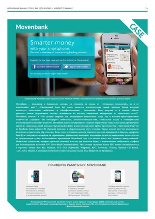 24
Movenbank
CASE
Movenbank — инноватор в банковском секторе, он отказался не только от «бумажных технологий», но и от
пластиковых карт*3
. «Ежедневный банк без карт» является исключительно новой моделью банка который
использует социальные, мобильные и геймификационные технологии. Банк впервые и в полном объеме
реализует новую скоринговую систему, основанную на анализе социальной информации из социальных сетей*4
.
Movenbank сочетает в себе лучшие стороны как поставщиков финансовых услуг, так и клиенто-ориентированных
технических стартапов. Он интегрирует мобильные, онлайн-взаимодействия, социальные медиа и геймификацию
в новый вид обслуживания клиентов. Movenbank использует принципы сетевого маркетинга в социальных сетях: привлечение
друзей из социальных сетей повышает кредитный рейтинг клиента банка и дает другие преимущества*5
. Пригласив 20 друзей
из Facebook, банк добавит 20 «базовых пунктов» к сберегательному счету клиента. Также, клиент получит возможность
бесплатно осуществлять p2p–платежи. Более того, к игровому аспекту относится система поощрений и бонусов, которыми
банк будет награждать клиентов за «правильное» финансовое поведение: достижение целей по накоплению, оплата счетов
на определенную сумму, использование приложения Movenbank App для оплаты такси или перевода пожертвований.
Мобильные технологии, которые призваны заменить пластик для клиентов банка, – использование мобильного телефона
для бесконтактных платежей NFC (Near-Field Communication). Уже сегодня системой платы NFC можно воспользоваться
в торговых точках Best Buy, Walmart, CVS, GAP, McDonalds, Walgreens, KFC, Starbucks, 7-Eleven, National Car Rental,
AMC Movie Theatres. С помощью мобильного можно оплатить такси в Нью-Йорке и Сан-Франциско.
Авторизация в Movenbank через социальные сети Facebook и Twitter: пользователю нет необходимости заполнять длинные анкеты
Использование NFC технологий при оплате товаров и услуг в разных точках продаж в США: моментальные платежи
осуществляются благодаря стикеру, крепящемуся на заднюю панель смартфона. При этом пользователь получает уведомления
о факте совершения покупки.
МОБИЛЬНЫЕ БАНКИ: ЕСЛИ У ВАС ЕСТЬ iPHONE — ЗАБУДЬТЕ О БАНКАХ!
 