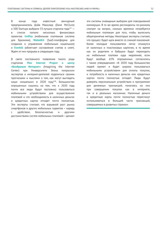 32
В конце года известный венчурный
предприниматель Дэйв Макклюр (Dave McClure)
и 500 Startups выбрали 33 лучших стартапа года107
—
в список попало несколько финансовых
проектов: UniPay (мобильная платежная система
для Бразилии), WalletKit (SaaS-платформа для
создания и управления мобильным кошельком)
и Everbill (облегчает составление счетов и смет).
Ждем от них прорыва в следующем году.
В свете постоянного появления такого рода
стартапов Pew Internet Project и центр
«Воображая Интернет» (Imagining the Internet
Center) при Университете Элона попросили
экспертов и интернет-деятелей поделиться своими
прогнозами и мыслями о том, как могут выглядеть
наши «кошельки» в 2020  году108
. Большинство
опрошенных сошлись на том, что к 2020 году
почти все люди будут постоянно пользоваться
мобильными устройствами для осуществления
платежей и что необходимость в наличных деньгах
и кредитных картах отпадет почти полностью.
Эти эксперты считают, что взрывной рост рынка
смартфонов и других мобильных гаджетов – наряду
с удобством, безопасностью и другими
достоинствами систем мобильных платежей – делают
эти системы очевидным выбором для повседневной
коммерции. В то же время респонденты по-разному
смотрят на вопрос, сколько времени потребуется
мобильным платежам для того, чтобы вытеснить
общепринятые методы. Некоторые эксперты считают,
что процесс будет идти вместе со сменой поколений:
более молодые пользователи легко откажутся
от наличных и пластиковых карточек, в то время
как их родители и бабушки будут переходить
на мобильные платежи куда медленнее, если
будут вообще. 65% опрошенных согласились
с таким утверждением: «К 2020 году большинство
людей примет и будет широко пользоваться
мобильными устройствами для оплаты покупок,
и потребность в наличных деньгах или кредитных
картах почти полностью отпадет. Люди будут
доверять персональным устройствам и программам
для денежных транзакций, полагаясь на них
при совершении покупок как в интернете,
так и в реальных магазинах. Наличные деньги
и кредитные карты почти полностью перестанут
использоваться в большей части транзакций,
совершаемых в развитых странах».
ПЛАТЕЖНЫЕ СИСТЕМЫ И СЕРВИСЫ: ДОЛОЙ ОЛИГОПОЛИЮ VISA, MASTERCARD, AMEX И PAYPAL!
 