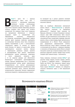 38ВИРТУАЛЬНЫЕ ДЕНЬГИ: ВЫХОД В OFFLINE
B
itcoin124
, (англ. bit — единица
информации «бит», англ. coin —
«монета»)  — электронная пиринговая
платёжная система, использующая
одноимённую валюту. Создана в 2009
году Сатоси Накамото (Satoshi Nakamoto), реальная
личность которого (или группы лиц) остаётся
неизвестной. Это название также носит созданное
им программное обеспечение с открытым
исходным кодом и одноранговая сеть,
образованная клиентами, запущенными
на множестве компьютеров. Хранилищем средств
является файл кошелька wallet.dat, хранящийся
на компьютере. Биткоины могут быть отправлены
любому пользователю в сети с использованием
специального адреса. В отличие от других
валют, Биткоин не зависит от какого-либо центра,
занимающегося выпуском валюты. Данные
о перемещении денежных средств хранятся
в распределённой базе данных. Невозможно
распоряжаться чужими денежными средствами
и почти невероятно потратить одни
и те же средства дважды: для обеспечения
безопасности используются криптографические
методы. Принцип одноранговой сети и отсутствие
административного центра делает невозможным
государственное или частное регулирование
и манипуляции покупательной способностью путём
изменения денежной массы. Эмиссия биткоинов
алгоритмически ограничена. Биткоин предполагает
анонимное владение и перевод денежных средств.
За последний год в рамках развития платежей
в этой виртуальной универсальной валюте произошло
несколько событий.
Один из старейших обменников электронной
валюты Bitcoin — Bitcoin-Central.net в прошлом
году получил лицензию на банковскую
деятельность125
. Лицензия была получена во
Франции, обменник в течение ближайших месяцев
получит свой IBAN (International Bank Account
Number), это даст возможность использовать его как
полноценный банк, осуществляя переводы обычной
валюты, а банк, в свою очередь, будет автоматически
конвертировать её в Bitcoin. После завершения
всех юридических формальностей клиенты
Bitcoin-Central.net смогут завести платежную карту
и использовать её как обычно — совершать переводы
и пополнять её. Виртуальная валюта Bitcoin, которой
пользуется узкий круг интернет-юзеров, может стать
реальным средством платежа. Правда тогда система
потеряет свой главный козырь — анонимность.
Также, появилась платежная система BitPay126
для
расчетов между людьми, точками продаж, сайтами
и банками в цифровой валюте – своеобразный
PayPal для Bitcoin. Она привлекла первый раунд
инвестиций в $510 тыс от бизнес-ангелов127
.
Ранее проект BitInstant128
объявил, что собирается
запускать банковские карты в этой виртуальной
валюте.
Возможности кошелька Bitcoin
Отображение баланса кошелька в Bitcoin-
монетах и ряде других валют
Отправка и получение Bitcoin-монет
посредством NFC, QR-кодов или URL
Поддержка десятитысячных долей монеты
для высокой точности (до 0.0001 BTC)
Адресная книга для часто используемых
Bitcoin-адресов
1
1
2
2
3
3
4
4
 