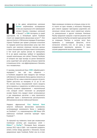 40ФИНАНСОВЫЕ ЭКСПЕРИМЕНТЫ В FACEBOOK: МОЖНО ЛИ ИНТЕГРИРОВАТЬ БАНК В СОЦИАЛЬНУЮ СЕТЬ?
Н
е так давно авторитетная компания
Gartner опубликовала исследование
о том, как социальные сети завоевывают
сегмент бизнеса страховых компаний
и банков129
, а CNN поспорила со своей
аудиторией, что в ближайшее время Facebook
станет сам предоставлять финансовые услуги130
. Этот
прогноз Gartner и CNN вполне оправдан.В некоторых
странах Facebook уже провел успешные испытания
по продаже различных финансовых услуг, при этом
соцсеть уже накопила огромные массивы данных
о своих пользователях (которые можно использовать
в том числе для оценки рисков по заемщикам).
В то же время инвесторы требуют от Цукерберга
лучшей монетизации, чем сейчас. Помимо Facebook,
от которого все ждут выхода на рынок банковских
услуг, существует уже целый ряд успешных проектов
в социальных сетях–как аффилированных с банками,
так и независимых.
К примеру, малазийский банк СIMB «обрабатывает»
молодежь131
там, где она общается —
в Facebook, продвигая свои продукты при помощи
собственного приложения. Банку удалось получить за
год более 90 тыс. новых клиентов в данном сегменте.
Проект рассчитан на молодежь от 12 до 25 лет.
По мнению банка, пользователей такого возраста
легче привлечь и «закрепить» за собой на всю жизнь.
Поэтому основное предложение — накопительный
счет, который клиент пополняет на регулярной
основе. Кроме того, продукт может использоваться
и для ежедневных расчетов: к нему прилагается
дебетовая карта с возможностью дистанционного
обслуживания, включая мобильный банкинг.
Недавно африканский First National Bank
запустил мобильное финансовое приложение,
интегрирующее возможности банка с профилем
на Facebook132
, а у новозеландского ASB банка 10%
мобильных платежей клиентов проходят через
Facebook133
.
За прошлый год появились также две независимые
платежные системы для социальных сетей —
Ribbon134
и PayTap135
. Последняя была запущена
осенью 2012 года в США – она позволяет разделить
оплату счетов между друзьями и близкими, послав
уведомления через Facebook, Twitter или по e-mail.
Идея инновации основана на ситуации, когда за что-
то платит не один человек, а несколько. Например,
дети вместе содержат престарелых родителей, или
несколько членов семьи несут совместные затраты
по коммунальным и другим платежам. Компания
PayTap предлагает изящное и простое решение этой
задачи.Комиссия PayTap составляет один доллар США
за операцию. Платежи в системе могут быть
привязаны к календарю. Допустим, кто-то
согласился оплатить счет, но не сразу, а через
определенный промежуток времени. В таких
случаях уведомление высылается заранее.
 