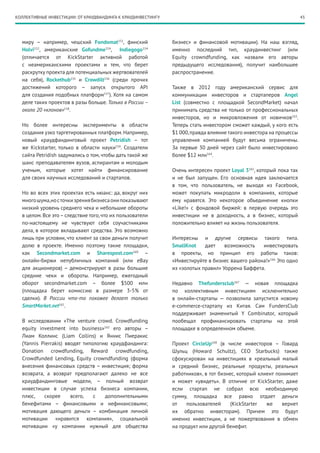 43КОЛЛЕКТИВНЫЕ ИНВЕСТИЦИИ: ОТ КРАУДФАНДИНГА К КРАУДИНВЕСТИНГУ
миру – например, чешский Fondomat151
, финский
Holvi152
, американские Gofundme154
, Indiegogo154
(отличается от KickStarter активной работой
с неамериканскими проектами и тем, что берет
раскрутку проекта для потенциальных жертвователей
на себя), Rockethub155
и Crowdilt156
(среди прочих
достижений которого – запуск открытого API
для создания подобных платформ157
). Хотя на самом
деле таких проектов в разы больше. Только в России –
около 20 «клонов»158
.
Но более интересны эксперименты в области
создания узко таргетированных платформ. Например,
новый краудфандинговый проект Petridish – тот
же Kickstarter, только в области науки159
. Создатели
сайта Petridish задумались о том, чтобы дать такой же
шанс преподавателям вузов, аспирантам и молодым
ученым, которые хотят найти финансирование
для своих научных исследований и стартапов.
Но во всех этих проектах есть нюанс: да, вокруг них
многошума,носточкизрениябизнесаонипоказывают
низкий уровень среднего чека и небольшие обороты
в целом. Все это–следствие того, что их пользователи
по-настоящему не чувствуют себя соучастниками
дела, в которое вкладывают средства. Это возможно
лишь при условии, что клиент за свои деньги получит
долю в проекте. Именно поэтому такие площадки,
как Secondmarket.com и Sharespost.com160
–
онлайн-биржи непубличных компаний (или eBay
для акционеров) – демонстрируют в разы большие
средние чеки и обороты. Например, ежегодный
оборот secondmarket.com – более $500 млн
(площадка берет комиссию в размере 3-5% от
сделки). В России что-то похожее делает только
SmartMarket.net161
.
В исследовании «The venture crowd. Crowdfunding
equity investment into business»162
его авторы  –
Лиам Коллинс (Liam Collins) и Яннис Пиеракис
(Yannis Pierrakis) вводят типологию краудфандинга:
Donation crowdfunding, Reward crowdfunding,
Crowdfunded Lending, Equity crowndfunding (форма
внесения финансовых средств – инвестиция; форма
возврата, а возврат предполагают далеко не все
краудфандинговые модели, – полный возврат
инвестиции в случае успеха бизнеса компании,
плюс, скорее всего, с дополнительными
бенефитами – финансовыми и нефинансовыми;
мотивация дающего деньги – комбинация личной
мотивации «нравится компания», социальной
мотивации «у компании нужный для общества
бизнес» и финансовой мотивации). На наш взгляд,
именно последний тип, краудинвестинг (или
Equity crowndfunding, как назвали его авторы
предыдущего исследования), получит наибольшее
распространение.
Также в 2012 году американский сервис для
коммуникации инвесторов и стартаперов Angel
List (совместно с площадкой SecondMarket) начал
принимать средства не только от профессиональных
инвесторов, но и микровложения от новичков163
.
Теперь стать инвестором сможет каждый, у кого есть
$1 000,правда влияние такого инвестора на процессы
управления компанией будут весьма ограничены.
За первые 30 дней через сайт было инвестировано
более $12 млн164
.
Очень интересен проект Loyal 3165
, который пока так
и не был запущен. Его основная идея заключается
в том, что пользователь, не выходя из Facebook,
может покупать микродоли в компаниях, которые
ему нравятся. Это некоторое объединение кнопки
«Like!» с фондовой биржей: в первую очередь это
инвестиции не в доходность, а в бизнес, который
положительно влияет на жизнь пользователя.
Интересны и другие сервисы такого типа.
SmallKnot дает возможность инвестировать
в проекты, но принцип его работы таков:
«Инвестируйте в бизнес вашего района!»166
Это одно
из «золотых правил» Уоррена Баффета.
Недавно Thefundersclub167
— новая площадка
по коллективным инвестициям исключительно
в онлайн-стартапы — позволила запустится новому
e-commerce-стартапу из Китая. Сам FundersClub
поддерживает знаменитый Y Combinator, который
пообещал профинансировать стартапы на этой
площадке в определенном объеме.
Проект CircleUp168
(в числе инвесторов – Говард
Шульц (Howard Schultz), СЕО Starbucks) также
сфокусирован на инвестициях в «реальный малый
и средний бизнес, реальные продукты, реальных
работников», в тот бизнес, который клиент понимает
и может «увидеть». В отличие от KickStarter, даже
если стартап не собрал всю необходимую
сумму, площадка все равно отдает деньги
от пользователей (KickStarter же вернет
их обратно инвесторам). Причем это будут
именно инвестиции, а не пожертвования в обмен
на продукт или другой бенефит.
 