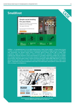 44
CASE
КОЛЛЕКТИВНЫЕ ИНВЕСТИЦИИ: ОТ КРАУДФАНДИНГА К КРАУДИНВЕСТИНГУ
SmallKnot
SmallKnot — это краудфандинговая сеть для людей небезразличных к своим соседям и району*12
. Стартап очень актуален
в Америке, где люди часто живут своим коммьюнити, облагораживают и развивают его инфраструктуру. В сети SmallKnot
люди выкладывают свои просьбы вложить деньги в различные проекты (ремонт местных кафе, на уборку парка
и разработку товаров, полезных в хозяйстве) в обмен на какую-либо услугу, связанную с бизнес-идеей в будущем.
К примеру, Бар в Бруклине предлагает купон на обслуживание на 35 долларов и крендельки в подарок тому, кто подарит
им 25 долларов на развитие. Тот же, кто осчастливит заведение на 250 долларов, может требовать бесплатную вечеринку
на 8 участников. Люди инвестируют в бизнес в радиусе нескольких километров, собирая $2000-15000. Важно, что создатели
проекта получают деньги лишь в том случае, если к концу кампании собрали сумму, которую заявляли к сбору в самом
начале*13
. В противном случае деньги возвращаются инвесторам. В настоящее время стартап работает только в двух городах
США, но планирует масштабироваться.
Просмотр детальной информации о ближайших текущих компаниях: геолокация,
количество собранных средств, инвесторов, статус проекта, etc
 
