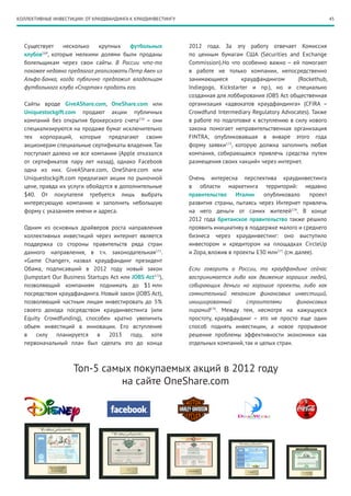 45КОЛЛЕКТИВНЫЕ ИНВЕСТИЦИИ: ОТ КРАУДФАНДИНГА К КРАУДИНВЕСТИНГУ
Существует несколько крупных футбольных
клубов169
, которые мелкими долями были проданы
болельщикам через свои сайты. В России что-то
похожее недавно предлагал реализовать Петр Авен из
Альфа-Банка, когда публично предложил владельцам
футбольного клуба «Спартак» продать его.
Сайты вроде GiveAShare.com, OneShare.com или
Uniquestockgift.com продают акции публичных
компаний без открытия брокерского счета170
– они
специализируются на продаже бумаг исключительно
тех корпораций, которые предлагают своим
акционерам специальные сертификаты владения.Так
поступают далеко не все компании (Apple отказался
от сертификатов пару лет назад), однако Facebook
одна из них. GiveAShare.com, OneShare.com или
Uniquestockgift.com предлагают акции по рыночной
цене, правда их услуги обойдутся в дополнительные
$40. От покупателя требуется лишь выбрать
интересующую компанию и заполнить небольшую
форму с указанием имени и адреса.
Одним из основных драйверов роста направления
коллективных инвестиций через интернет является
поддержка со стороны правительств ряда стран
данного направления, в т.ч. законодательная171
.
«Game Changer», назвал краудфандинг президент
Обама, подписавший в 2012 году новый закон
(Jumpstart Our Business Startups Act или JOBS Act172
),
позволяющий компаниям поднимать до $1 млн
посредством краудфандинга. Новый закон (JOBS Act),
позволяющий частным лицам инвестировать до 5%
своего дохода посредством краудинвестинга (или
Equity Crowdfunding), способен кратно увеличить
объем инвестиций в инновации. Его вступление
в силу планируется в 2013 году, хотя
первоначальный план был сделать это до конца
2012 года. За эту работу отвечает Комиссия
по ценным бумагам США (Securities and Exchange
Commission).Но что особенно важно – ей помогают
в работе не только компании, непосредственно
занимающиеся краудфандингом (Rockethub,
Indiegogo, Kickstarter и пр.), но и специально
созданная для лоббирования JOBS Act общественная
организация «адвокатов краудфандинга» (CFIRA –
Crowdfund Intermediary Regulatory Advocates). Также
в работе по подготовке к вступлению в силу нового
закона помогает неправительственная организация
FINTRA, опубликовавшая в январе этого года
форму заявки173
, которую должна заполнить любая
компания, собирающаяся привлечь средства путем
размещения своих «акций» через интернет.
Очень интересна перспектива краудинвестинга
в области маркетинга территорий: недавно
правительство Италии опубликовало проект
развития страны, пытаясь через Интернет привлечь
на него деньги от самих жителей174
. В конце
2012 года британское правительство также решило
проявить инициативу в поддержке малого и среднего
бизнеса через краудинвестинг: оно выступило
инвестором и кредитором на площадках CircleUp
и Zopa, вложив в проекты £30 млн175
(см. далее).
Если говорить о России, то краудфандинг сейчас
воспринимается либо как движение хороших людей,
собирающих деньги на хорошие проекты, либо как
сомнительный механизм финансовых инвестиций,
инициированный строителями финансовых
пирамид176
. Между тем, несмотря на кажущуюся
простоту, краудфандинг – это не просто еще один
способ поднять инвестиции, а новое прорывное
решение проблемы эффективности экономики как
отдельных компаний, так и целых стран.
Топ-5 самых покупаемых акций в 2012 году
на сайте OneShare.com
 