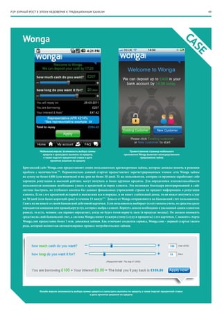 49P2P: БУРНЫЙ РОСТ В ЭПОХУ НЕДОВЕРИЯ К ТРАДИЦИОННЫМ БАНКАМ
Wonga
CASE
Мобильная версия: возможность выбора суммы
кредита и срока/даты выплаты по кредиту,
а также подсчет процентной ставки и дата
принятия решения по кредиту
Приветственная страница мобильного
приложения Wonga включает непосредственное
предложение займа
Онлайн версия: возможность выбора суммы кредита и срока/даты выплаты по кредиту, а также подсчет процентной ставки
и дата принятия решения по кредиту
Британский сайт Wonga.com предоставляет своим пользователям краткосрочные займы, которые должны помочь в решении
проблем с наличностью*14
. Первоначально данный стартап предоставляет зарегистрированным членам сети Wonga займы
на сумму не более £400 (для новичков) и на срок не более 30 дней. Те же пользователи, которые со временем заработают себе
хорошую репутацию и высокий рейтинг, могут получать и более крупные кредиты. Для определения платежеспособности
пользователя компании необходимо узнать о кредитной истории клиента. Это возможно благодаря интегрированной в сайт
системе быстрого, но глубокого анализа баз данных финансовых учреждений страны на предмет информации о репутации
клиента. Если с его кредитной историей и выплатами все в порядке, и он имеет стабильный доход, то он может получить ссуду
на 30 дней (или более короткий срок) в течение 15 минут*15
. Деньги от Wonga отправляются на банковский счет пользователя.
Снять их он может со своей банковской дебетовой карточки. Если пользователь выбирает услугу оплаты счета, то средства сразу
передаются компании или провайдеру услуг, которых выбрал клиент. Вернуть деньги необходимо в указанный самим клиентом
рамках, то есть, человек сам заранее определяет, когда он будет готов вернуть заем (в пределах месяца). Он должен положить
средства на свой банковский счет, а система Wonga снимет нужную сумму (ссуду и проценты) с его карточки. С момента старта
Wonga.com предоставил более 5 млн. денежных займов. Как отмечают создатели сервиса, Wonga.com – первый стартап такого
рода, который полностью автоматизировал процесс потребительских займов.
 