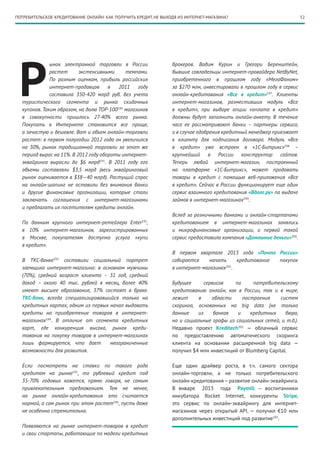 52ПОТРЕБИТЕЛЬСКОЕ КРЕДИТОВАНИЕ ОНЛАЙН: КАК ПОЛУЧИТЬ КРЕДИТ, НЕ ВЫХОДЯ ИЗ ИНТЕРНЕТ-МАГАЗИНА?
Р
ынок электронной торговли в России
растет экстенсивными темпами.
По разным оценкам, прибыль российских
интернет-продавцов в 2011 году
составила 350-420 млрд руб. без учета
туристического сегмента и рынка скидочных
купонов. Таким образом, на долю TOP-100190
магазинов
в совокупности пришлось 27-40% всего рынка.
Покупать в Интернете становится все проще,
а зачастую и дешевле. Вот и объем онлайн-торговли
растет: в первом полугодии 2012 года он увеличился
на 30%, рынок традиционной торговли за этот же
период вырос на 11%. В 2012 году обороты интернет-
эквайринга выросли до $6 млрд191
. В 2011 году его
объемы составляли $3,5 млрд (весь эквайринговый
рынок оценивается в $38—40 млрд). Растущий спрос
на онлайн-шопинг не оставили без внимания банки
и другие финансовые организации, которые стали
заключать соглашения с интернет-магазинами
и предлагать их посетителям кредиты онлайн.
По данным крупного интернет-ретейлера Enter192
,
в 10% интернет-магазинов, зарегистрированных
в Москве, покупателям доступна услуга «купи
в кредит».
В ТКС-банке193
составили социальный портрет
заемщика интернет-магазина: в основном мужчины
(70%), средний возраст клиента – 31  год, средний
доход – около 40 тыс. рублей в месяц, более 40%
имеют высшее образование, 37% состоят в браке.
ТКС-банк, всегда специализировавшийся только на
кредитных картах, одним из первых начал выдавать
кредиты на приобретение товаров в интернет-
магазинах194
. В отличие от сегмента кредитных
карт, где конкуренция высока, рынок креди-
тования на покупку товаров в интернет-магазинах
лишь формируется, что дает неограниченные
возможности для развития.
Если посмотреть на ставки по такого рода
кредитам на рынке195
, то рублевый кредит под
35-70% годовых кажется, прямо говоря, не самым
привлекательным предложением. Тем не менее,
на рынке онлайн-кредитования это считается
нормой, а сам рынок при этом растет196
, пусть даже
не особенно стремительно.
Появляются на рынке интернет-товаров в кредит
и свои стартапы, работающие по модели кредитных
брокеров. Вадим Курин и Грегори Беренштейн,
бывшие совладельцы интернет-провайдера NetByNet,
приобретенного в прошлом году «МегаФоном»
за $270 млн, инвестировали в прошлом году в сервис
онлайн-кредитования «Все в кредит»197
. Клиенты
интернет-магазинов, разместивших модуль «Все
в кредит», при выборе опции «оплата в кредит»
должны будут заполнить онлайн-анкету. В течение
часа ее рассматривают банки – партнеры сервиса,
и в случае одобрения кредитный менеджер приезжает
к клиенту для подписания договора. Модуль «Все
в кредит» уже встроен в «1С-Битрикс»198
–
крупнейший в России конструктор сайтов.
Теперь любой интернет-магазин, построенный
на платформе «1С-Битрикс», может продавать
товары в кредит с помощью веб-приложения «Все
в кредит». Сейчас в России функционирует еще один
сервис взаимного кредитования «Вдолг.ру» по выдаче
займов в интернет-магазинах199
.
Вслед за розничными банками и онлайн-стартапами
кредитованием в интернет-магазинах занялись
и микрофинансовые организации, и первой такой
сервис предоставила компания «Домашние деньги»200
.
В первом квартале 2013 года «Почта России»
собирается начать кредитование покупок
в интернет-магазинах201
.
Будущее сервисов по потребительскому
кредитованию онлайн, как в России, так и в мире,
лежит в области построения систем
скоринга, основанных на big data (не только
данные из банков и кредитных бюро,
но и социальные графы из социальных сетей, и т.д.).
Недавно проект Kreditech202
— облачный сервис
по предоставлению автоматического скоринга
клиента на основании расширенной big data —
получил $4 млн инвестиций от Blumberg Capital.
Еще один драйвер роста, в т.ч. самого сектора
онлайн-торговли, а не только потребительского
онлайн-кредитования – развитие онлайн-эквайринга.
В январе 2013 года Paymill — воспитанники
инкубатора Rocket Internet, конкуренты Stripe,
это сервис по онлайн-эквайрингу для интернет-
магазинов через открытый API, — получил €10 млн
дополнительных инвестиций под развитие203
.
 