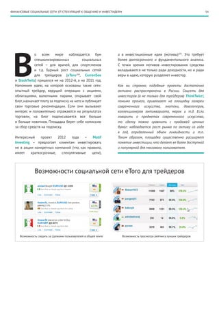 54ФИНАНСОВЫЕ СОЦИАЛЬНЫЕ СЕТИ: ОТ СПЕКУЛЯЦИЙ К ОБЩЕНИЮ И ИНВЕСТИДЕЯМ
В
о всем мире наблюдается бум
специализированных социальных
сетей – для врачей, для спортсменов
и т.д. Бурный рост социальных сетей
для трейдеров (eToro204
, CurrenSee
и StockTwits) пришелся не на 2012-й, а на 2011 год.
Напомним идею, на которой основаны такие сети:
опытный трейдер, ведущий операции с акциями,
облигациями, валютными парами, открывает свой
блог,назначает плату за подписку на него и публикует
свои торговые рекомендации. Если они вызывают
интерес и положительно отражаются на результатах
торговли, на блог подписывается все больше
и больше новичков. Площадка берет себе комиссию
за сбор средств на подписку.
Интересный проект 2012 года – Motif
Investing  – предлагает клиентам инвестировать
не в акции конкретных компаний (что, как правило,
имеет краткосрочные, спекулятивные цели),
а в инвестиционные идеи (мотивы)205
. Это требует
более долгосрочного и фундаментального анализа.
С точки зрения мотивов инвестирования средства
вкладываются не только ради доходности, но и ради
веры в идею, которую разделяет инвестор.
Как ни странно, подобные проекты достаточно
активно распространены в России. Соцсеть для
инвесторов (а не только для трейдеров) ThinkTwice!,
помимо прочего, привлекает на площадку галереи
современного искусства, энотеки, девелоперов,
коллекционеров антиквариата, марок и т.д. Если
говорить о предметах современного искусства,
то сделку можно сравнить с продажей ценных
бумаг: наблюдается рост рынка по активу из года
в год, определенный объем ликвидности и т.п.
Таким образом, площадка существенно расширяет
понятие инвестиции, что делает ее более доступной
и популярной для массового пользователя.
Возможность следить за сделками пользователей в общей ленте Возможность просмотра рейтинга лучших трейдеров
Возможности социальной сети eToro для трейдеров
 