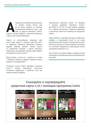 56АГРЕГАТОРЫ: КРЕСТОВЫЙ ПОХОД ПРОТИВ КАРТ
А
мерикаещенеизбавиласьокончательно
от чековых книжек, Россия еще
не до конца перешла на массовое
использование кредитных карт, а уже
один за другим появляются онлайн-
стартапы, которые борются с наличием банковских
и других карт в нашем бумажнике.
Стартап по распознаванию кредитных карт
Jumio снова получил в прошлом году $32 млн206
от Андрессена Хоровитца (Andreessen Horowitz),
Эдуардо Саверина (Eduardo Saverin), одного
из основателей Facebook, и других венчурных
инвесторов,а также объявил о запуске своего первого
приложения в сегменте travel207
.
Другой сервис – Lemon.com – нацелен на то, чтобы
с помощью «облачных» решений заменить клиенту
кошелек и его содержимое208
.
Платежная система PayPal приобрела компанию
card.io209
, которая разработала технологию
считывания информации с кредитных карт при
помощи камеры смартфона.
Американская комaпания iCache Inc объявила
о выпуске цифрового бумажника Geode210
для iPhone 4 и 4S. Он не только защитит смартфон,
но и сохранит все данные о кредитных, дебетовых
и дисконтных картах его владельца во внутренней
памяти.
Сервис Wallaby211
агрегирует все карты на мобильном
телефоне и подсказывает, какой из них лучше
воспользоваться для покупки в конкретном магазине.
Система использует не только внутренние настройки,
но и учитывает информацию о действующих акциях,
программах лояльности и т. д.
Стоит отметить,что проекты Apple и Google (см.выше)
тоже борются с банковскими картами как физическим
носителем.
Сканируйте и подтверждайте
кредитные карты и id с помощью программы Jumio
 