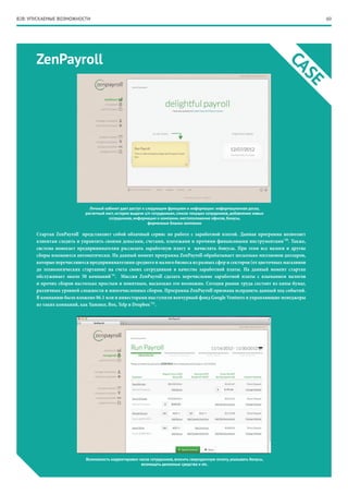 60
ZenPayroll
CASE
Личный кабинет дает доступ к следующим функциям и информации: информационная доска,
расчетный лист, история выдачи з/п сотрудникам, список текущих сотрудников, добавление новых
сотрудников, информация о компании, местоположение офисов, бонусы,
фирменные бланки компании
Возможность корректировки часов сотрудников, вносить сверхурочную оплату, указывать бонусы,
возмещать денежные средства и etc.
Стартап ZenPayroll представляет собой облачный сервис по работе с заработной платой. Данная программа позволяет
клиентам следить и управлять своими деньгами, счетами, платежами и прочими финансовыми инструментами*20
. Также,
система помогает предпринимателям рассылать заработную плату и начислять бонусы. При этом все налоги и другие
сборы взымаются автоматически. На данный момент программа ZenPayroll обрабатывает несколько миллионов долларов,
которые перечисляются предпринимателями среднего и малого бизнеса из разных сфер и секторов (от цветочных магазинов
до технологических стартапов) на счета своих сотрудников в качестве заработной платы. На данный момент стартап
обслуживает около 50 компаний*21
. Миссия ZenPayroll сделать перечисление заработной платы с взыманием налогов
и прочих сборов настолько простым и понятным, насколько это возможно. Сегодня рынок труда состоит из кипы бумаг,
различных уровней сложности и многочисленных сборов. Программа ZenPayroll призвана исправить данный ход событий.
В компанию было вложено $6.1 млн и инвесторами выступили венчурный фонд Google Ventures и управляющие менеджеры
из таких компаний, как Yammer, Box, Yelp и Dropbox*22
.
B2B: УПУСКАЕМЫЕ ВОЗМОЖНОСТИ
 