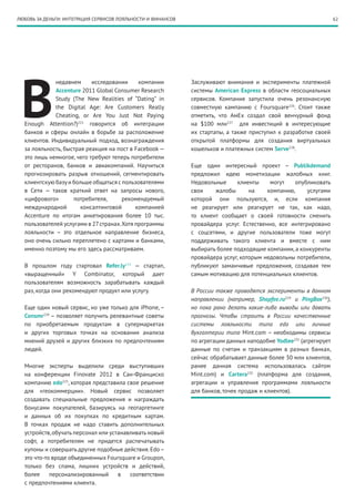 62ЛЮБОВЬ ЗА ДЕНЬГИ: ИНТЕГРАЦИЯ СЕРВИСОВ ЛОЯЛЬНОСТИ И ФИНАНСОВ
В
недавнем исследовании компании
Accenture 2011 Global Consumer Research
Study (The New Realities of “Dating” in
the Digital Age: Are Customers Really
Cheating, or Are You Just Not Paying
Enough Attention?)222
говорится об интеграции
банков и сферы онлайн в борьбе за расположение
клиентов. Индивидуальный подход, вознаграждения
за лояльность, быстрая реакция на пост в Facebook —
это лишь немногое, чего требуют теперь потребители
от ресторанов, банков и авиакомпаний. Научиться
прогнозировать разрыв отношений, сегментировать
клиентскую базуи больше общаться с пользователями
в Сети — таков краткий ответ на запросы нового,
«цифрового» потребителя, рекомендуемый
международной консалтинговой компанией
Accenture по итогам анкетирования более 10 тыс.
пользователей услугами в 27странах.Хотя программы
лояльности – это отдельное направление бизнеса,
оно очень сильно переплетено с картами и банками,
именно поэтому мы его здесь рассматриваем.
В прошлом году стартовал Refer.ly223
— стартап,
«выращенный» Y Combinator, который дает
пользователям возможность зарабатывать каждый
раз, когда они рекомендуют продукт или услугу.
Еще один новый сервис, но уже только для iPhone, –
Consmr224
– позволяет получить релевантные советы
по приобретаемым продуктам в супермаркетах
и других торговых точках на основании анализа
мнений друзей и других близких по предпочтениям
людей.
Многие эксперты выделили среди выступивших
на конференции Finovate 2012 в Сан-Франциско
компанию edo225
, которая представила свое решение
для «геокоммерции». Новый сервис позволяет
создавать специальные предложения и награждать
бонусами покупателей, базируясь на геотаргетинге
и данных об их покупках по кредитным картам.
В точках продаж не надо ставить дополнительных
устройств,обучать персонал или устанавливать новый
софт, а потребителям не придется распечатывать
купоны и совершать другие подобные действия.Edo–
это что-то вроде объединенных Foursquare и Groupon,
только без спама, лишних устройств и действий,
более персонализированный в соответствии
с предпочтениями клиента.
Заслуживают внимания и эксперименты платежной
системы American Express в области геосоциальных
сервисов. Компания запустила очень резонансную
совместную кампанию с Foursquare226
. Стоит также
отметить, что АмЕх создал свой венчурный фонд
на $100 млн227
для инвестиций в интересующие
их стартапы, а также приступил к разработке своей
открытой платформы для создания виртуальных
кошельков и платежных систем Serve228
.
Еще один интересный проект – Publikdemand
предложил идею монетизации жалобных книг.
Недовольные клиенты могут опубликовать
свои жалобы на компанию, услугами
которой они пользуются, и, если компания
не реагирует или реагирует не так, как надо,
то клиент сообщает о своей готовности сменить
провайдера услуг. Естественно, все интегрировано
с соцсетями, и другие пользователи тоже могут
поддерживать такого клиента и вместе с ним
выбирать более подходящие компании, а конкуренты
провайдера услуг, которым недовольны потребители,
публикуют заманчивые предложения, создавая тем
самым мотивацию для потенциальных клиентов.
В России также проводятся эксперименты в данном
направлении (например, Shopfee.ru229
и PingBox230
),
но пока рано делать какие-либо выводы или давать
прогнозы. Чтобы строить в России качественные
системы лояльности типа edo или личные
бухгалтерии типа Mint.com – необходимы сервисы
по агрегации данных наподобие Yodlee231
(агрегирует
данные по счетам и транзакциям в разных банках,
сейчас обрабатывает данные более 30 млн клиентов,
ранее данная система использовалась сайтом
Mint.com) и Cartera232
(платформа для создания,
агрегации и управления программами лояльности
для банков, точек продаж и клиентов).
 