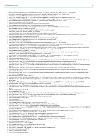 65ИСТОЧНИКИ ДАННЫХ
1.	 http://www.netbanker.com/2013/01/mobile_monday_top_50_iphone_and_ipad_apps_in_the_finance_category.html
2.	 http://http-download.intuit.com/http.intuit/CMO/intuit/futureofsmallbusiness/intuit_corp_banking.pdf
3.	 http://banknxt.com/1599/millions-of-consumers-soon-wont-need-a-bank-account
4.	 http://1.bp.blogspot.com/-5-avr1TL2C0/UIz6YLMrx-I/AAAAAAAABEc/rX8NRg5Ef44/s1600/jack-dorsey-forbes.jpeg
5.	 http://techcrunch.com/2012/09/11/zuckerberg-says-on-mobile-we-are-going-to-make-a-lot-more-money-than-on-desktop
6.	 http://www.businessinsider.com/mary-meeker-2012-internet-trends-year-end-update-2012-12?op=1
7.	 http://en.wikipedia.org/wiki/Mary_Meeker
8.	 http://www.businessinsider.com/future-of-mobile-slides-2012-12?op=1
9.	 http://www.themobileplaybook.com/en-us/download/themobileplaybook.pdf
10.	 http://www.slideshare.net/InSitesConsulting/social-media-around-the-world-2012-by-insites-consulting
11.	 http://www.procontent.ru/news/26672.html
12.	 http://pewinternet.org/~/media/Files/Reports/2012/PIP_Future_of_Money.pdf
13.	 http://web.json.ru/files/mobile_internet_in_russia.pdf
14.	 http://mobilereadiness.mastercard.com/reports/downloadsingle.php?c=pdf/glb.pdf
15.	 http://techcrunch.com/2012/05/07/mastercard-singapore-canada-us-kenya-and-south-korea-most-ready-to-adopt-mobile-payments/
16.	 http://mobilereadiness.mastercard.com/country/?ru
17.	 http://gtmarket.ru/files/news/boston-consulting-group-russia-online-may-2011.pdf
18.	 http://www.forbes.ru/sobytiya-column/rynki/81236-runet-vyros-no-ne-povzroslel
19.	 http://rocid.ru/research2012/#results
20.	 http://slon.ru/fast/russia/vtsiom-ezhednevnaya-auditoriya-interneta-vyrosla-do-38-779575.xhtml
21.	 http://www.americanbanker.com//magazine/122_12/innovator-of-the-year-2012-square-and-twitter-jack-dorsey-1054598-1.html
22.	 http://techcrunch.com/2012/11/14/square-now-seeing-10-billion-in-annual-payments
23.	 http://techcrunch.com/2012/11/20/square-card-readers-now-sold-in-more-than-250-retail-stores-in-canada-including-apple-and-best-buy
24.	 http://techcrunch.com/2013/01/03/squares-mobile-card-readers-now-being-sold-at-starbucks
25.	 http://www.procontent.ru/news/25739.html
26.	 http://techcrunch.com/2012/12/15/square-registers-next-frontier-in-mobile-payments-small-to-mid-size-regional-chains
27.	 http://slon.ru/fast/future/starbucks-investiroval-v-square-817746.xhtml
28.	 http://www.forbes.com/sites/limyunghui/2012/08/12/to-square-up-the-starbucks-experience-potentials-and-potholes/
29.	 https://www.axialmarket.com/blog/2012/09/square-really-worth-325-billion
30.	 http://futurebanking.ru/?p=1631
31.	 http://techcrunch.com/2012/08/30/payleven-the-rocket-fueled-square-clone-opens-in-uk-netherlands-brazil-confirms-double-digit-round
32.	 http://techcrunch.com/2012/08/20/european-square-izettle-now-works-with-android-visa-europe-dispute-drags-on
http://techcrunch.com/2012/11/13/europes-square-izettle-exits-beta-in-nordics-and-finds-workaround-for-visa-acceptance
http://techcrunch.com/2012/11/06/europes-square-izettle-partners-with-4g-network-carrier-ee-for-formal-u-k-launch-of-mobile-payments-
service
33.	 http://techcrunch.com/2012/08/23/make-way-for-another-european-square-sumup-launches-with-20m-in-backing
34.	 http://techcrunch.com/2012/12/19/sumup-another-european-square-expands-to-3-more-markets-france-belgium-portugal-now-taking-
payments-in-10-markets
35.	 http://techcrunch.com/2012/12/19/rocket-internets-mobile-payments-startup-payleven-expands-android-support-outside-germany-app-
now-also-in-uk-italy-poland
36.	 http://www.kommersant.ru/doc/1967227
37.	 http://techcrunch.com/2013/01/11/groupon-widens-its-mobile-payments-net-adds-groupon-payments-to-its-android-app-to-rival-square
38.	 http://techcrunch.com/2012/10/10/groupon-gets-down-to-commerce-releases-newly-acquired-point-of-sale-app-breadcrumb-bundled-with-
a-free-ipad
39.	 http://slon.ru/future/paypal_here_smartfony_prevratili_v_platezhnye_terminaly-765254.xhtml и http://habrahabr.ru/post/140166
40.	http://mashable.com/2012/06/26/mobile-payments-square-paypal-here
41.	 http://techcrunch.com/2012/11/14/paypal-tests-qr-codes-in-shop-windows-mobile-check-ins-at-stores-for-personalized-service
42.	 http://techcrunch.com/2012/10/01/square-competitor-mpowa-inks-multi-million-dollar-white-label-deal-with-first-national-bank-of-south-
africa
43.	 http://futurebanking.ru/?p=1739
44.	http://www.viableware.com
45.	 http://techcrunch.com/2012/12/10/with-10m-in-the-bank-cardfree-launches-to-take-on-levelup-and-square-in-mobile-payments
46.	http://techcrunch.com/2012/11/16/flint-exits-beta-to-take-on-square-with-its-camera-based-mobile-payment-app
47.	 http://www.vedomosti.ru/tech/news/5226601/mobilnye_dengi_yandeksa
48.	 http://moneynews.ru/News/16327
49.	 http://getpos.ru/
50.	 http://mobile-terminal.ru/
51.	 http://www.cnews.ru/news/line/index.shtml?2012/12/18/513061
52.	 http://www.forbes.ru/video/190547-zayavka-na-konkurs-startapov-forbes-life-pay
53.	 http://techcrunch.com/2012/08/18/payment-data-is-more-valuable-than-payment-fees
54.	 https://www.dbresearch.com/PROD/DBR_INTERNET_EN-PROD/PROD0000000000298950.pdf;jsessionid=19FC1BA67F064A9F5A068CB887E5
D71E.srv-loc-dbr-com
55.	 http://www.forbes.com/sites/tomgroenfeldt/2012/08/10/iphone-5-what-would-an-apple-wallet-mean-for-banks
56.	 http://applemix.ru/2012/09/25/passbook-prishel-v-rossiyu.html
57.	 http://gigaom.com/2012/03/20/what-is-the-next-industry-apple-can-disrupt-banking
58.	 http://techcrunch.com/2012/11/01/google-wallet-expands-to-mobile-web
59.	 http://www.forbes.ru/sobytiya-column/finansy/220874-poyavitsya-li-u-google-sobstvennyi-bank
60.	 http://techcrunch.com/2012/11/06/yep-its-coming-google-wallets-help-site-mentions-the-google-wallet-card
61.	 http://www.banki.ru/products/remote/news/lenta/?id=3802669
62.	 http://kommersant.ru/doc/1917499
63.	 http://www.kommersant.ru/doc/1934054
64.	 http://www.rbcdaily.ru/2012/12/14/media/562949985327808
65.	 http://techcrunch.com/tag/gamification
66.	 http://digital.onwindows.com/finance/2012/winter/files/mobile/index.html#24
67.	 http://futurebanking.ru/post/1732
68.	 http://futurebanking.ru/?p=616
69.	 http://futurebanking.ru/post/106
 