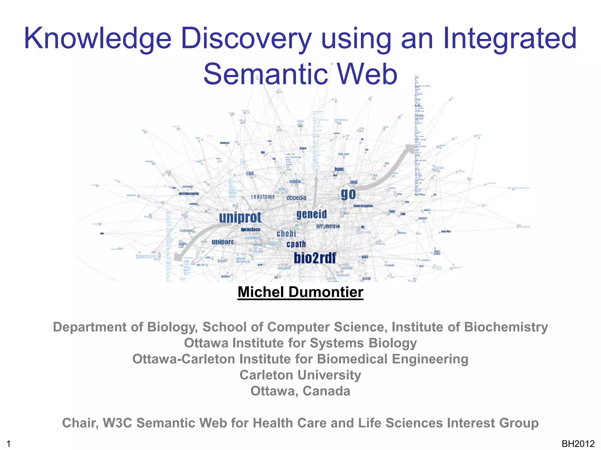 Knowledge Discovery using an Integrated
               Semantic Web




                                  Michel Dumontier

      Department of Biology, School of Computer Science, Institute of Biochemistry
                         Ottawa Institute for Systems Biology
                 Ottawa-Carleton Institute for Biomedical Engineering
                                  Carleton University
                                    Ottawa, Canada

       Chair, W3C Semantic Web for Health Care and Life Sciences Interest Group
1                                                                                    BH2012
 