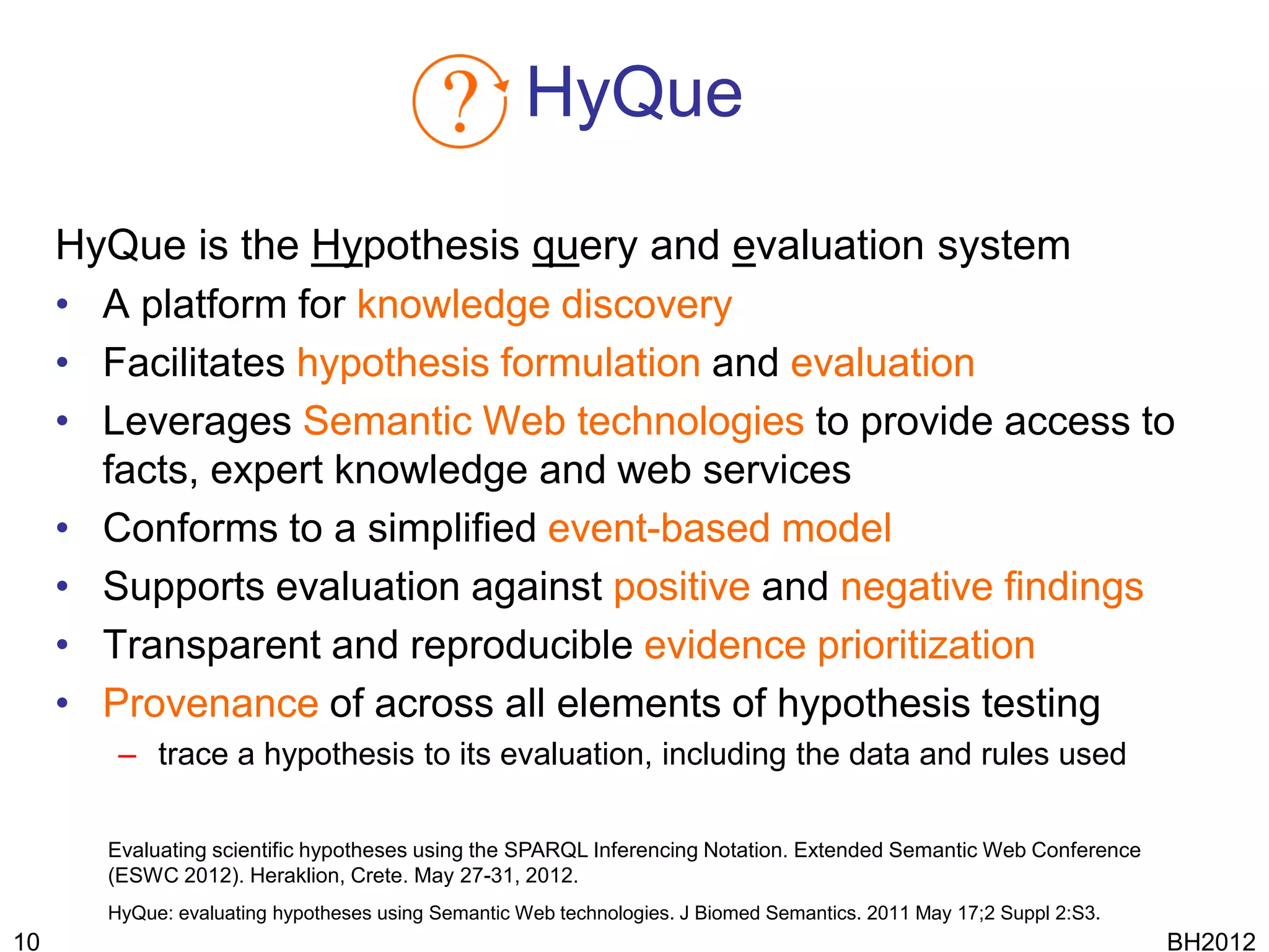 HyQue

     HyQue is the Hypothesis query and evaluation system
     • A platform for knowledge discovery
     • Facilitates hypothesis formulation and evaluation
     • Leverages Semantic Web technologies to provide access to
       facts, expert knowledge and web services
     • Conforms to a simplified event-based model
     • Supports evaluation against positive and negative findings
     • Transparent and reproducible evidence prioritization
     • Provenance of across all elements of hypothesis testing
        – trace a hypothesis to its evaluation, including the data and rules used

       Evaluating scientific hypotheses using the SPARQL Inferencing Notation. Extended Semantic Web Conference
       (ESWC 2012). Heraklion, Crete. May 27-31, 2012.
       HyQue: evaluating hypotheses using Semantic Web technologies. J Biomed Semantics. 2011 May 17;2 Suppl 2:S3.
10                                                                                                                   BH2012
 