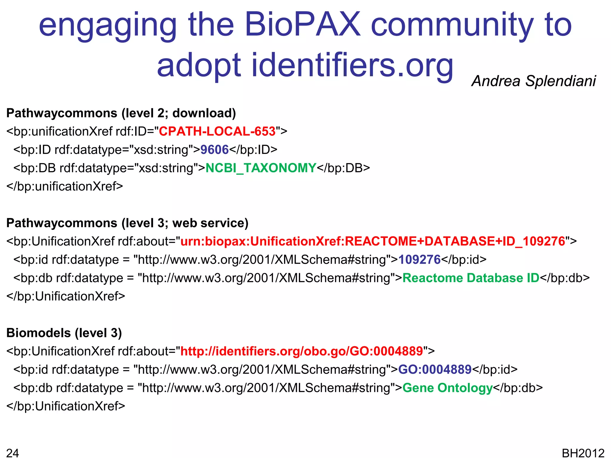 engaging the BioPAX community to
            adopt identifiers.org Andrea Splendiani
Pathwaycommons (level 2; download)
<bp:unificationXref rdf:ID="CPATH-LOCAL-653">
 <bp:ID rdf:datatype="xsd:string">9606</bp:ID>
 <bp:DB rdf:datatype="xsd:string">NCBI_TAXONOMY</bp:DB>
</bp:unificationXref>

Pathwaycommons (level 3; web service)
<bp:UnificationXref rdf:about="urn:biopax:UnificationXref:REACTOME+DATABASE+ID_109276">
 <bp:id rdf:datatype = "http://www.w3.org/2001/XMLSchema#string">109276</bp:id>
 <bp:db rdf:datatype = "http://www.w3.org/2001/XMLSchema#string">Reactome Database ID</bp:db>
</bp:UnificationXref>

Biomodels (level 3)
<bp:UnificationXref rdf:about="http://identifiers.org/obo.go/GO:0004889">
 <bp:id rdf:datatype = "http://www.w3.org/2001/XMLSchema#string">GO:0004889</bp:id>
 <bp:db rdf:datatype = "http://www.w3.org/2001/XMLSchema#string">Gene Ontology</bp:db>
</bp:UnificationXref>


24                                                                                       BH2012
 