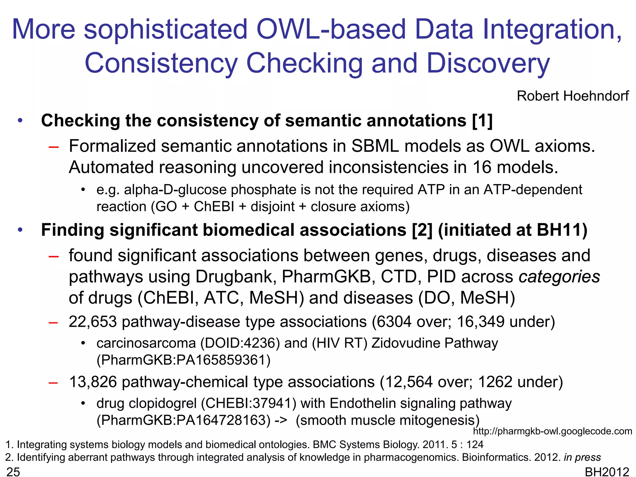 More sophisticated OWL-based Data Integration,
      Consistency Checking and Discovery
                                                                                                           Robert Hoehndorf
  • Checking the consistency of semantic annotations [1]
     – Formalized semantic annotations in SBML models as OWL axioms.
       Automated reasoning uncovered inconsistencies in 16 models.
               • e.g. alpha-D-glucose phosphate is not the required ATP in an ATP-dependent
                 reaction (GO + ChEBI + disjoint + closure axioms)
  • Finding significant biomedical associations [2] (initiated at BH11)
     – found significant associations between genes, drugs, diseases and
       pathways using Drugbank, PharmGKB, CTD, PID across categories
       of drugs (ChEBI, ATC, MeSH) and diseases (DO, MeSH)
         – 22,653 pathway-disease type associations (6304 over; 16,349 under)
               • carcinosarcoma (DOID:4236) and (HIV RT) Zidovudine Pathway
                 (PharmGKB:PA165859361)
         – 13,826 pathway-chemical type associations (12,564 over; 1262 under)
               • drug clopidogrel (CHEBI:37941) with Endothelin signaling pathway
                 (PharmGKB:PA164728163) -> (smooth muscle mitogenesis)
                                                                                                  http://pharmgkb-owl.googlecode.com
1. Integrating systems biology models and biomedical ontologies. BMC Systems Biology. 2011. 5 : 124
2. Identifying aberrant pathways through integrated analysis of knowledge in pharmacogenomics. Bioinformatics. 2012. in press
25                                                                                                                       BH2012
 