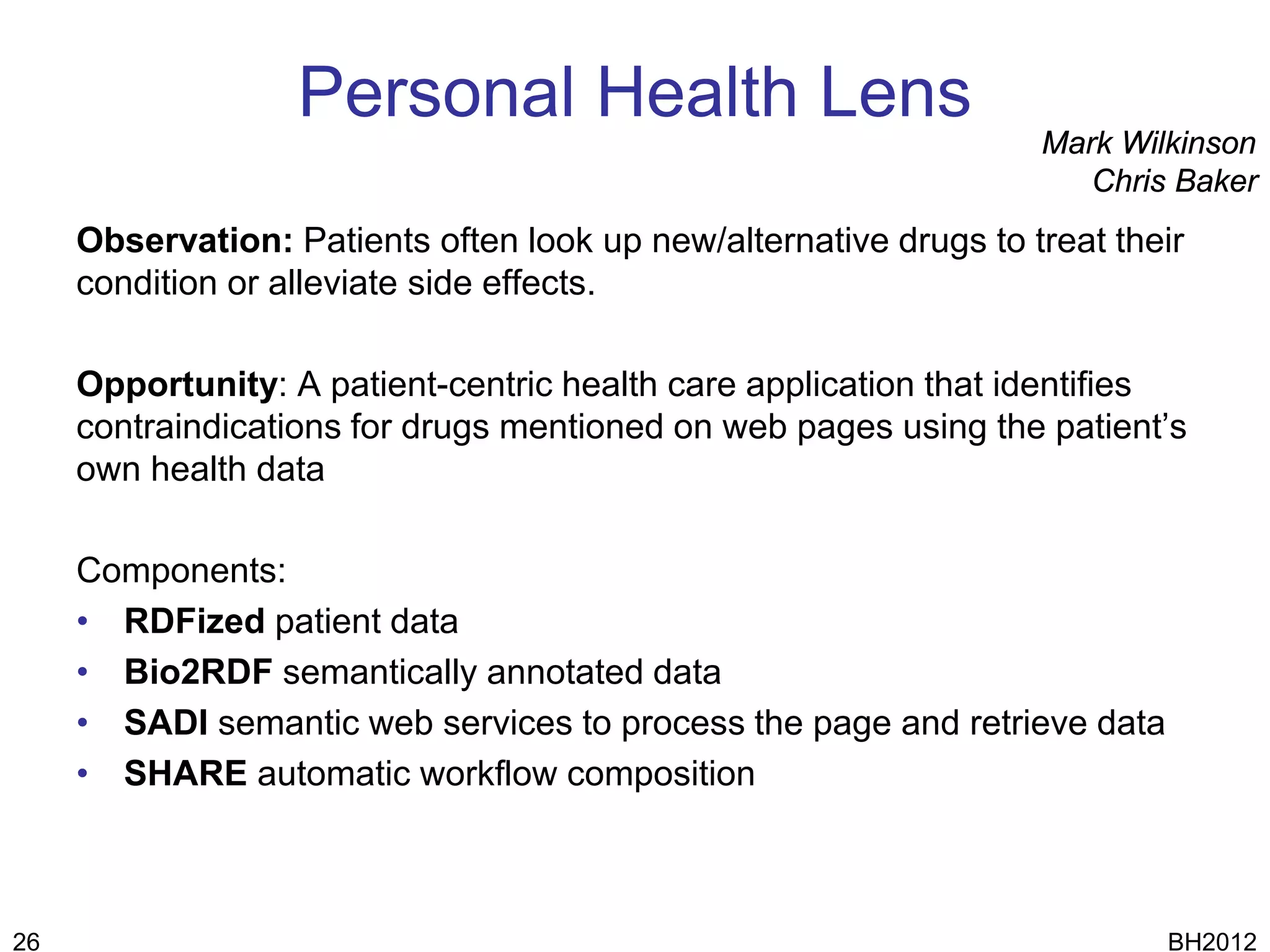 Personal Health Lens
                                                                   Mark Wilkinson
                                                                      Chris Baker
     Observation: Patients often look up new/alternative drugs to treat their
     condition or alleviate side effects.

     Opportunity: A patient-centric health care application that identifies
     contraindications for drugs mentioned on web pages using the patient’s
     own health data

     Components:
     • RDFized patient data
     • Bio2RDF semantically annotated data
     • SADI semantic web services to process the page and retrieve data
     • SHARE automatic workflow composition



26                                                                         BH2012
 