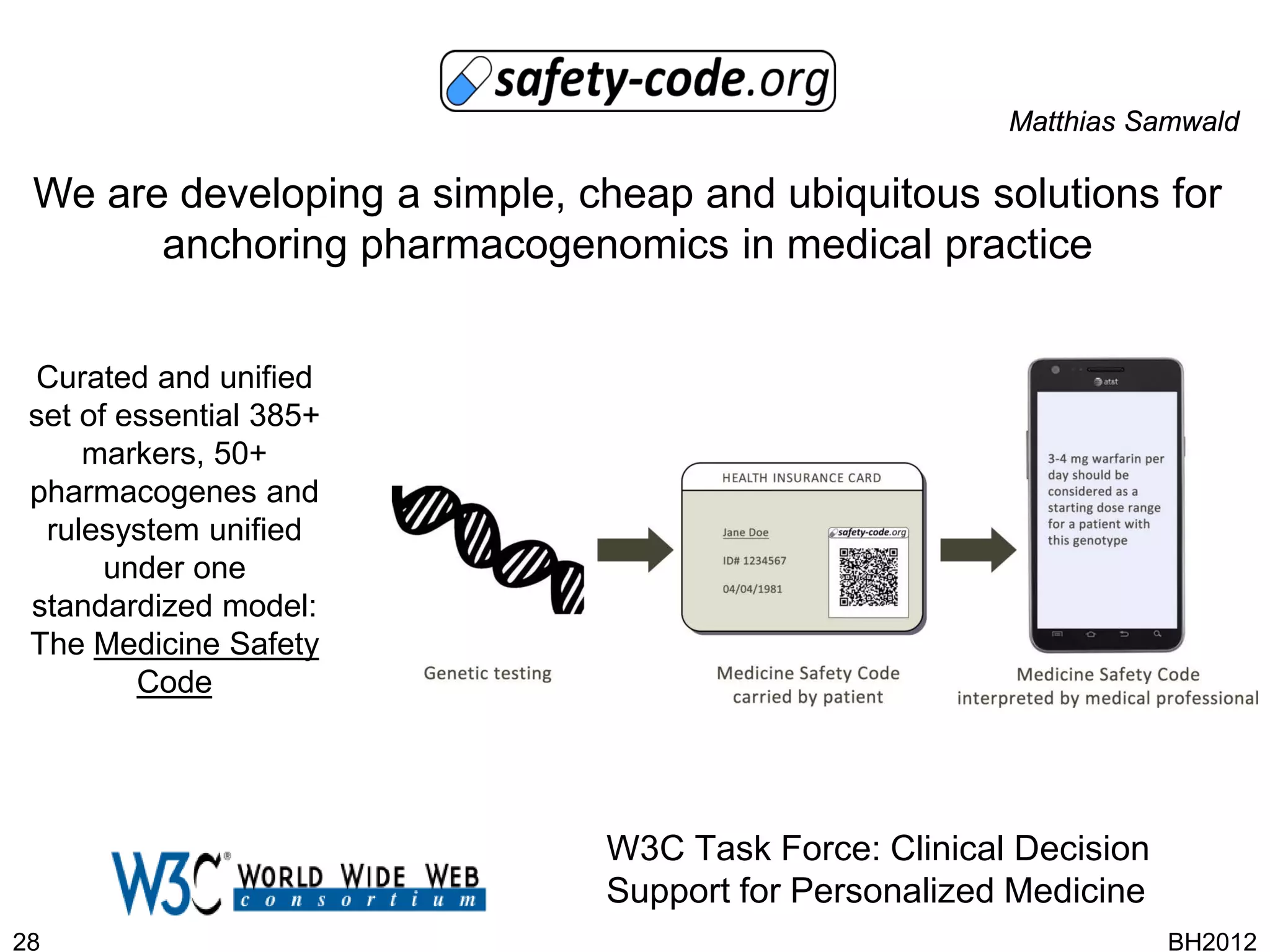 Matthias Samwald

 We are developing a simple, cheap and ubiquitous solutions for
       anchoring pharmacogenomics in medical practice


 Curated and unified
 set of essential 385+
     markers, 50+
 pharmacogenes and
  rulesystem unified
       under one
 standardized model:
 The Medicine Safety
         Code




                              W3C Task Force: Clinical Decision
                              Support for Personalized Medicine
28                                                                BH2012
 