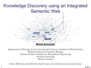 Knowledge Discovery using an Integrated
               Semantic Web




                                  Michel Dumontier

      Department of Biology, School of Computer Science, Institute of Biochemistry
                         Ottawa Institute for Systems Biology
                 Ottawa-Carleton Institute for Biomedical Engineering
                                  Carleton University
                                    Ottawa, Canada

       Chair, W3C Semantic Web for Health Care and Life Sciences Interest Group
1                                                                                    BH2012
 