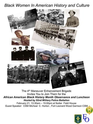 Black Women In American History and Culture




             The 4th Maneuver Enhancement Brigade
                 Invites You to Join Them for the
African American Black History Month Observance and Luncheon
                Hosted by 92nd Military Police Battalion
          February 21, 13:30am – 15:00pm at Nutter Field House
 Guest Speaker: CSM Micheal C. Horton , Fort Leonard Wood Garrison CSM
 