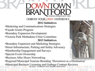 2012 Initiatives 
•Marketing and Communications Strategies 
•Façade Grants Program 
•Boundary Expansion Development 
•Victoria Park Methadone Clinic Committee 
2013 Initiatives 
•Boundary Expansion and Marketing Strategies 
•Street Infrastructure, Parking and Safety Advocacy 
•Membership Engagement and Surveys 
•Special Event Ownership 
•Business After Hours Networking 
•Regional/Municipal Tourism Branding ‘Downtown as a Destination’ 
•Municipal Business Licensing and Garbage Contract Reviews 
 