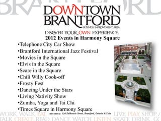 2012 Events in Harmony Square 
•Telephone City Car Show 
•Brantford International Jazz Festival 
•Movies in the Square 
•Elvis in the Square 
•Scare in the Square 
•Chili Willy Cook-off 
•Frosty Fest 
•Dancing Under the Stars 
•Living Nativity Show 
•Zumba, Yoga and Tai Chi 
•Times Square in Harmony Square 
 