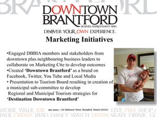 Marketing Initiatives 
•Engaged DBBIA members and stakeholders from 
downtown plus neighbouring business leaders to 
collaborate on Marketing Ctte to develop outcomes 
•Created ‘Downtown Brantford’ as a brand on 
Facebook, Twitter, You Tube and Local Media 
• Presentation to Tourism Board resulting in creation of 
a municipal sub-committee to develop 
Regional and Municipal Tourism strategies for 
‘Destination Downtown Brantford’ 
 