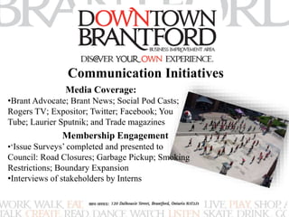 Communication Initiatives 
Media Coverage: 
•Brant Advocate; Brant News; Social Pod Casts; 
Rogers TV; Expositor; Twitter; Facebook; You 
Tube; Laurier Sputnik; and Trade magazines 
Membership Engagement 
•‘Issue Surveys’ completed and presented to 
Council: Road Closures; Garbage Pickup; Smoking 
Restrictions; Boundary Expansion 
•Interviews of stakeholders by Interns 
 