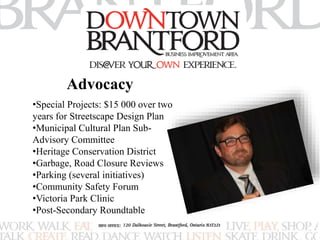 Advocacy 
•Special Projects: $15 000 over two 
years for Streetscape Design Plan 
•Municipal Cultural Plan Sub- 
Advisory Committee 
•Heritage Conservation District 
•Garbage, Road Closure Reviews 
•Parking (several initiatives) 
•Community Safety Forum 
•Victoria Park Clinic 
•Post-Secondary Roundtable 
 