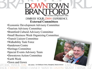 External Committees 
•Economic Development Advisory Committee 
•Tourism Advisory Committee 
•Brantford Cultural Advisory Committee 
•Small Business Week Organizing Committee 
•Transit Liaison Committee 
•Walkability Task Force 
•Sanderson Centre 
•Heritage Committee 
•Special Events Advisory Team 
•Downtown Action Committee 
•Earth Week 
•Town and Gown 
 