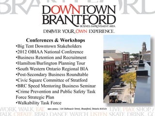 Conferences & Workshops 
•Big Tent Downtown Stakeholders 
•2012 OBIAA National Conference 
•Business Retention and Recruitment 
•Hamilton/Burlington Planning Tour 
•South Western Ontario Regional BIA 
•Post-Secondary Business Roundtable 
•Civic Square Committee of Stratford 
•BRC Speed Mentoring Business Seminar 
•Crime Prevention and Public Safety Task 
Force Strategic Plan 
•Walkability Task Force 
 