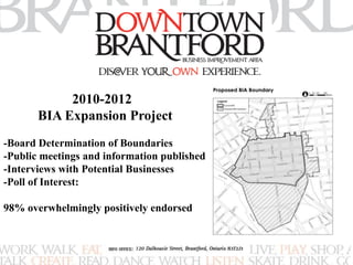 2010-2012 
BIA Expansion Project 
-Board Determination of Boundaries 
-Public meetings and information published 
-Interviews with Potential Businesses 
-Poll of Interest: 
98% overwhelmingly positively endorsed 
 
