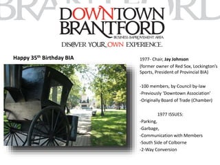 Happy 35th Birthday BIA 1977- Chair, Jay Johnson 
(former owner of Red Sox, Lockington’s 
Sports, President of Provincial BIA) 
-100 members, by Council by-law 
-Previously ‘Downtown Association’ 
-Originally Board of Trade (Chamber) 
1977 ISSUES: 
-Parking, 
-Garbage, 
-Communication with Members 
-South Side of Colborne 
-2-Way Conversion 
 