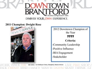 2012 Downtown Champion of 
the Year 
???? 
Criteria: 
-Community Leadership 
-Positive Influence 
-BIA Engagement 
-Stakeholder 
2011 Champion: Dwight Rose 
 