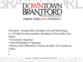 •President: ‘Octopus Red’, (Graphic Arts and Web Design 
i.e. CD label for Juno nominee, Branding of Green Hub, Zero 
Waste) 
•‘Tweetstock’ Organizer 
•‘Taste Of Glenhyrst’ Organizer 
•‘Rotary Club of Brantford “Clowns for Kids” for Lansdowne 
Centre 
•‘ 
•‘ 
 